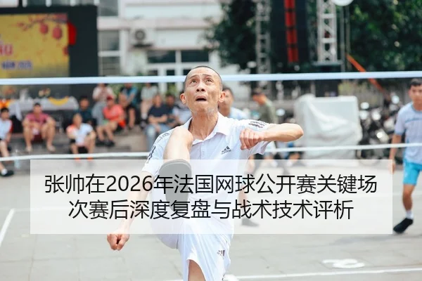 张帅在2026年法国网球公开赛关键场次赛后深度复盘与战术技术评析